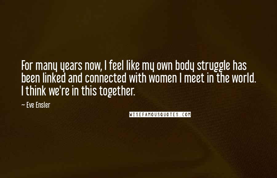 Eve Ensler Quotes: For many years now, I feel like my own body struggle has been linked and connected with women I meet in the world. I think we're in this together.