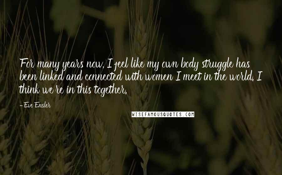 Eve Ensler Quotes: For many years now, I feel like my own body struggle has been linked and connected with women I meet in the world. I think we're in this together.