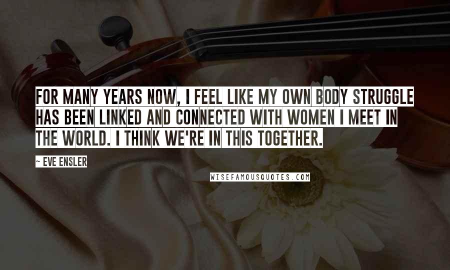 Eve Ensler Quotes: For many years now, I feel like my own body struggle has been linked and connected with women I meet in the world. I think we're in this together.