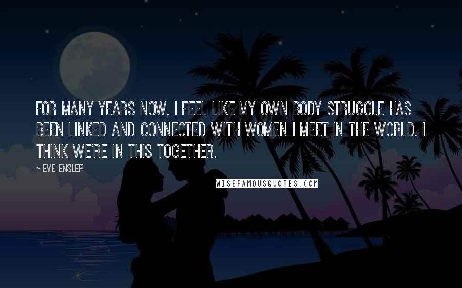 Eve Ensler Quotes: For many years now, I feel like my own body struggle has been linked and connected with women I meet in the world. I think we're in this together.