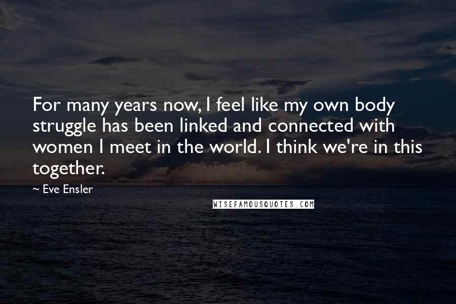 Eve Ensler Quotes: For many years now, I feel like my own body struggle has been linked and connected with women I meet in the world. I think we're in this together.