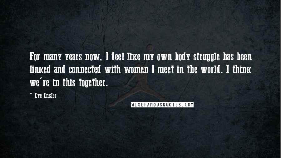 Eve Ensler Quotes: For many years now, I feel like my own body struggle has been linked and connected with women I meet in the world. I think we're in this together.