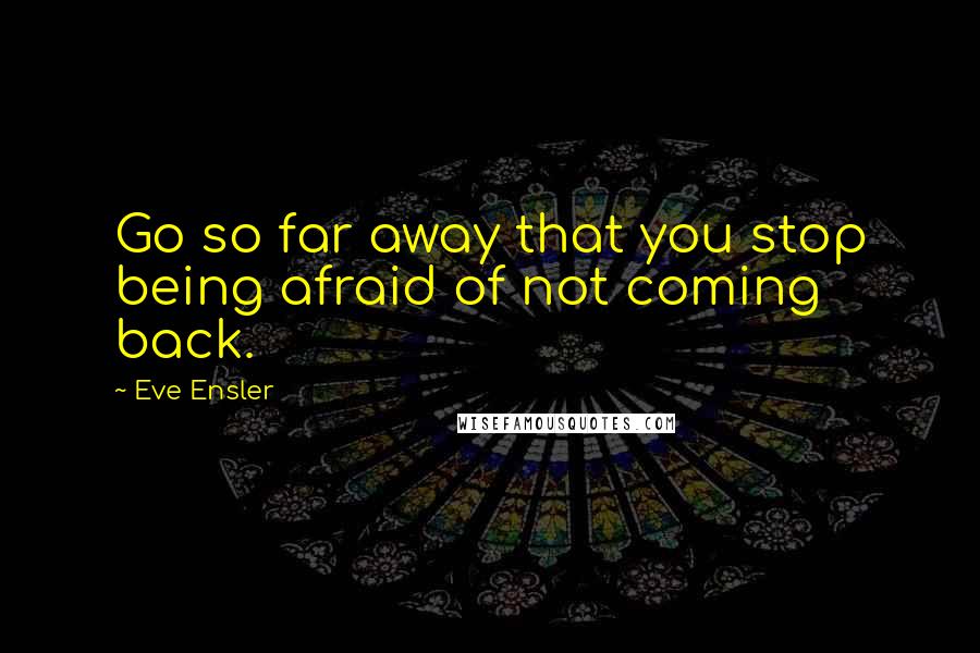 Eve Ensler Quotes: Go so far away that you stop being afraid of not coming back.