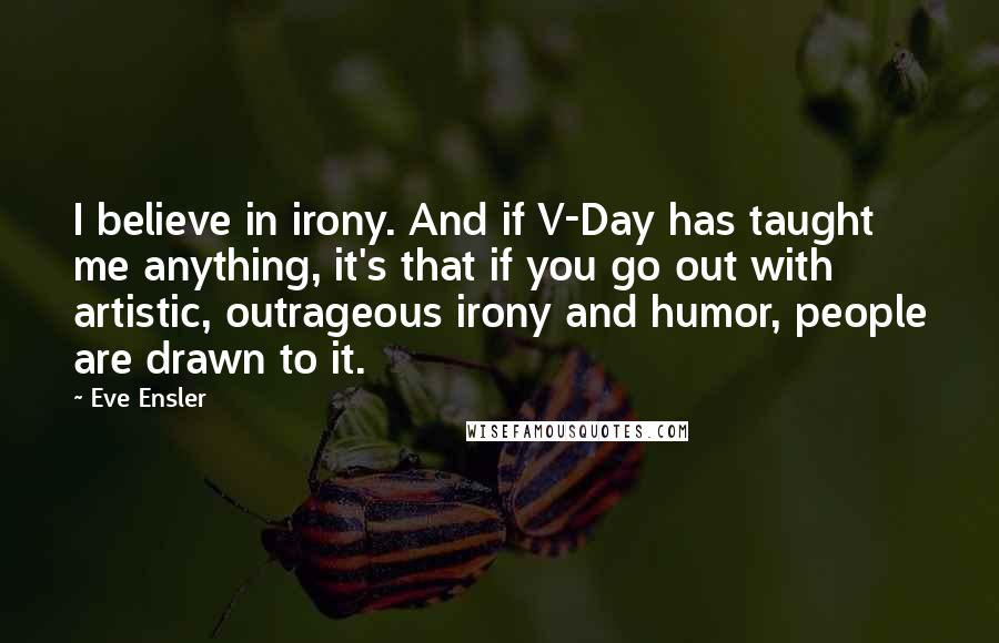 Eve Ensler Quotes: I believe in irony. And if V-Day has taught me anything, it's that if you go out with artistic, outrageous irony and humor, people are drawn to it.
