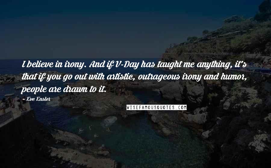 Eve Ensler Quotes: I believe in irony. And if V-Day has taught me anything, it's that if you go out with artistic, outrageous irony and humor, people are drawn to it.