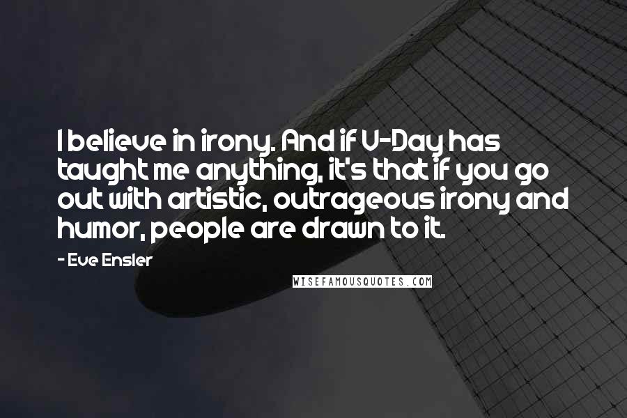 Eve Ensler Quotes: I believe in irony. And if V-Day has taught me anything, it's that if you go out with artistic, outrageous irony and humor, people are drawn to it.