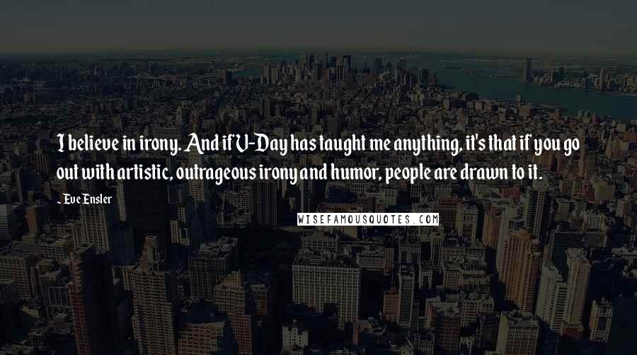 Eve Ensler Quotes: I believe in irony. And if V-Day has taught me anything, it's that if you go out with artistic, outrageous irony and humor, people are drawn to it.