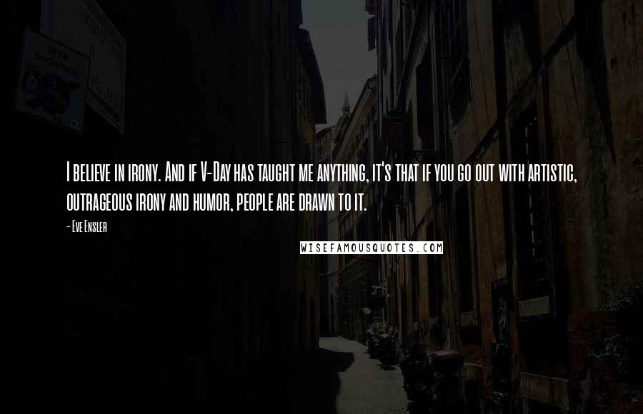 Eve Ensler Quotes: I believe in irony. And if V-Day has taught me anything, it's that if you go out with artistic, outrageous irony and humor, people are drawn to it.
