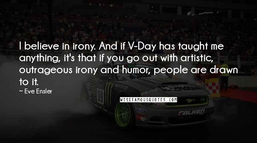 Eve Ensler Quotes: I believe in irony. And if V-Day has taught me anything, it's that if you go out with artistic, outrageous irony and humor, people are drawn to it.