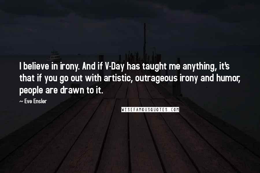 Eve Ensler Quotes: I believe in irony. And if V-Day has taught me anything, it's that if you go out with artistic, outrageous irony and humor, people are drawn to it.