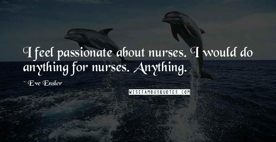 Eve Ensler Quotes: I feel passionate about nurses. I would do anything for nurses. Anything.