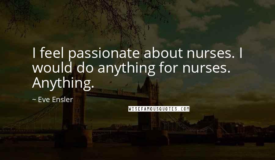 Eve Ensler Quotes: I feel passionate about nurses. I would do anything for nurses. Anything.