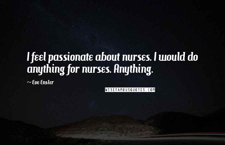 Eve Ensler Quotes: I feel passionate about nurses. I would do anything for nurses. Anything.