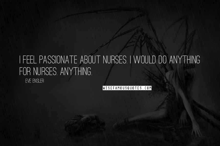 Eve Ensler Quotes: I feel passionate about nurses. I would do anything for nurses. Anything.