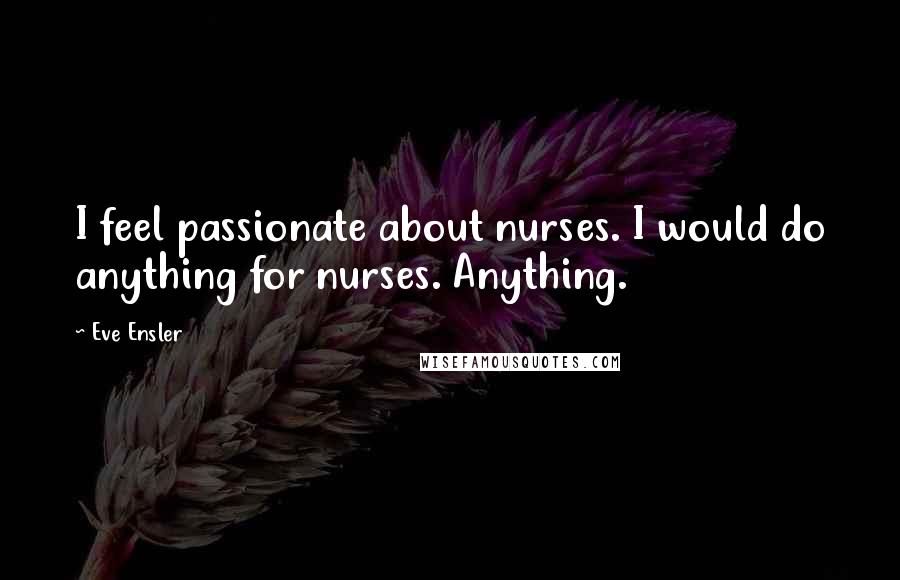 Eve Ensler Quotes: I feel passionate about nurses. I would do anything for nurses. Anything.