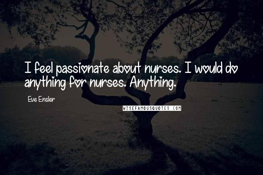 Eve Ensler Quotes: I feel passionate about nurses. I would do anything for nurses. Anything.