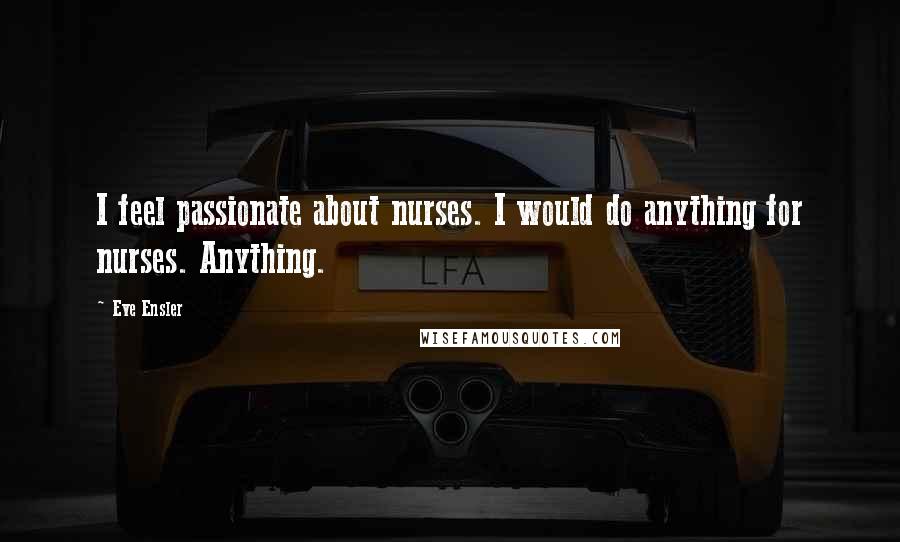 Eve Ensler Quotes: I feel passionate about nurses. I would do anything for nurses. Anything.