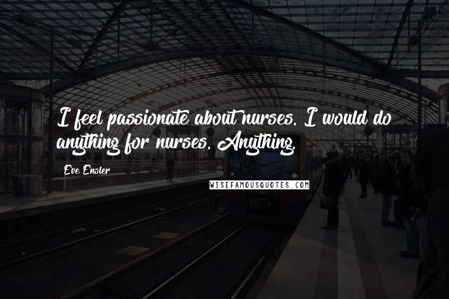 Eve Ensler Quotes: I feel passionate about nurses. I would do anything for nurses. Anything.