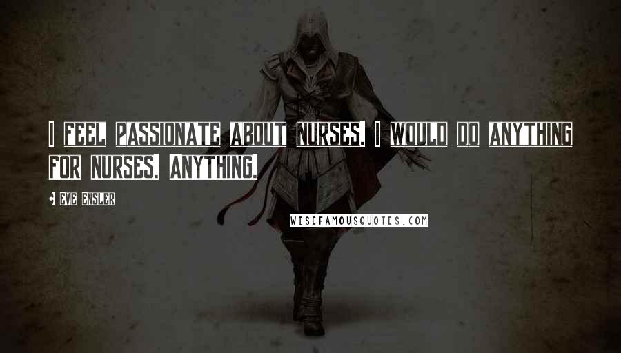 Eve Ensler Quotes: I feel passionate about nurses. I would do anything for nurses. Anything.