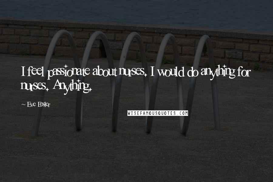 Eve Ensler Quotes: I feel passionate about nurses. I would do anything for nurses. Anything.