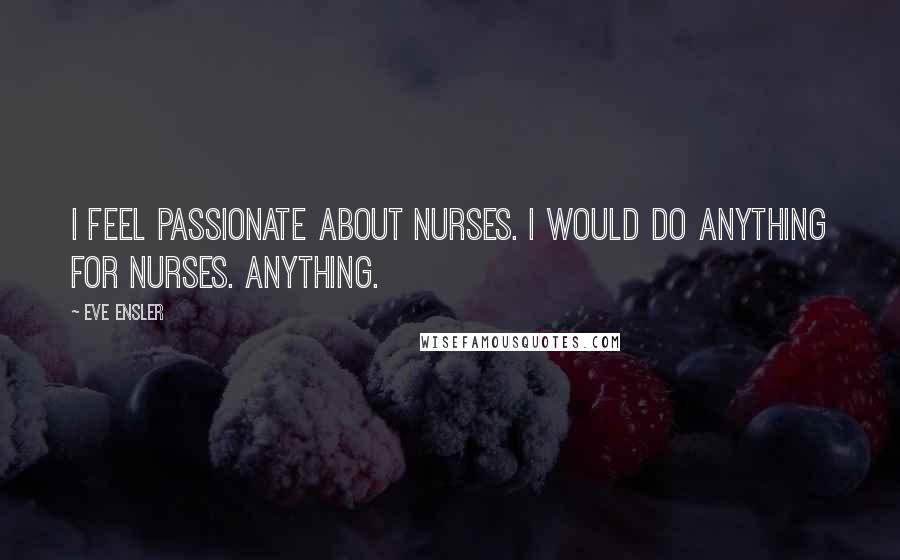 Eve Ensler Quotes: I feel passionate about nurses. I would do anything for nurses. Anything.