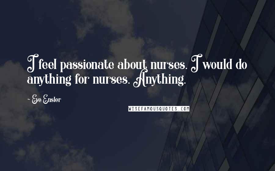 Eve Ensler Quotes: I feel passionate about nurses. I would do anything for nurses. Anything.