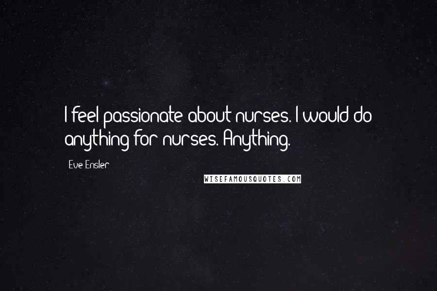 Eve Ensler Quotes: I feel passionate about nurses. I would do anything for nurses. Anything.