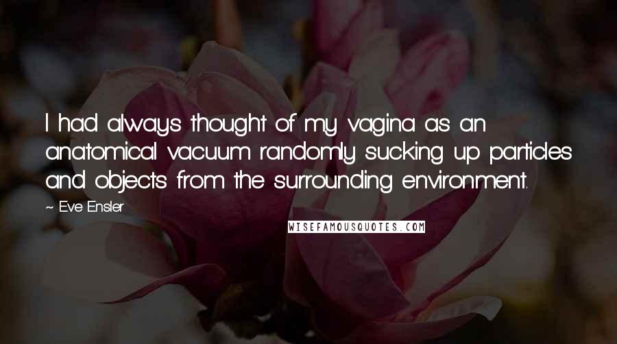 Eve Ensler Quotes: I had always thought of my vagina as an anatomical vacuum randomly sucking up particles and objects from the surrounding environment.