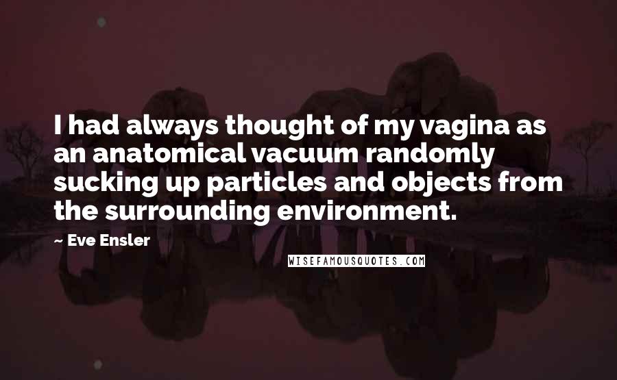 Eve Ensler Quotes: I had always thought of my vagina as an anatomical vacuum randomly sucking up particles and objects from the surrounding environment.