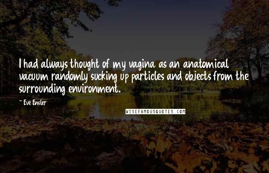 Eve Ensler Quotes: I had always thought of my vagina as an anatomical vacuum randomly sucking up particles and objects from the surrounding environment.