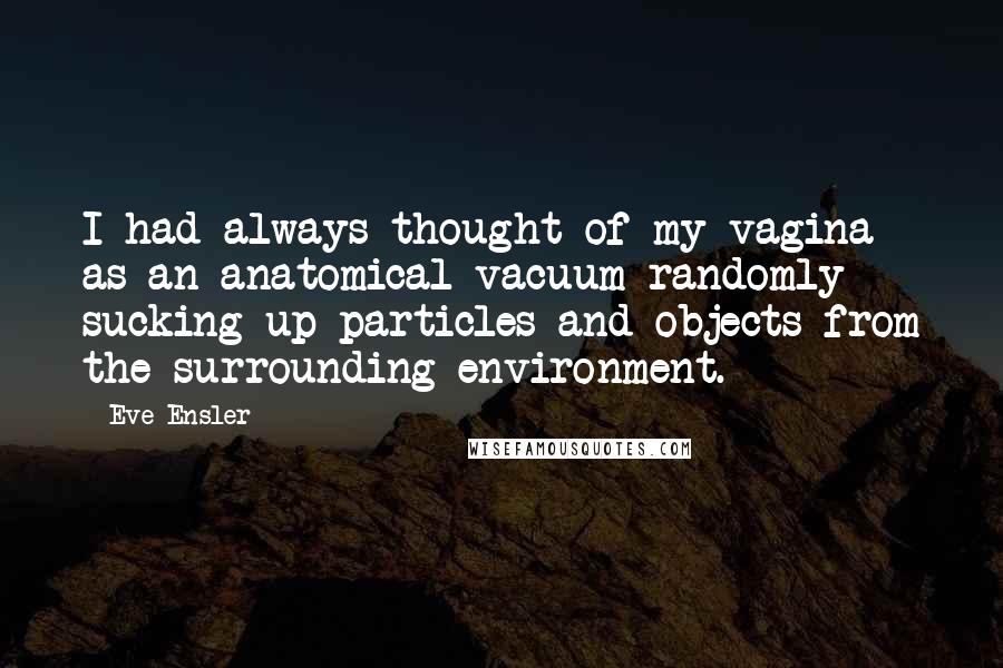 Eve Ensler Quotes: I had always thought of my vagina as an anatomical vacuum randomly sucking up particles and objects from the surrounding environment.