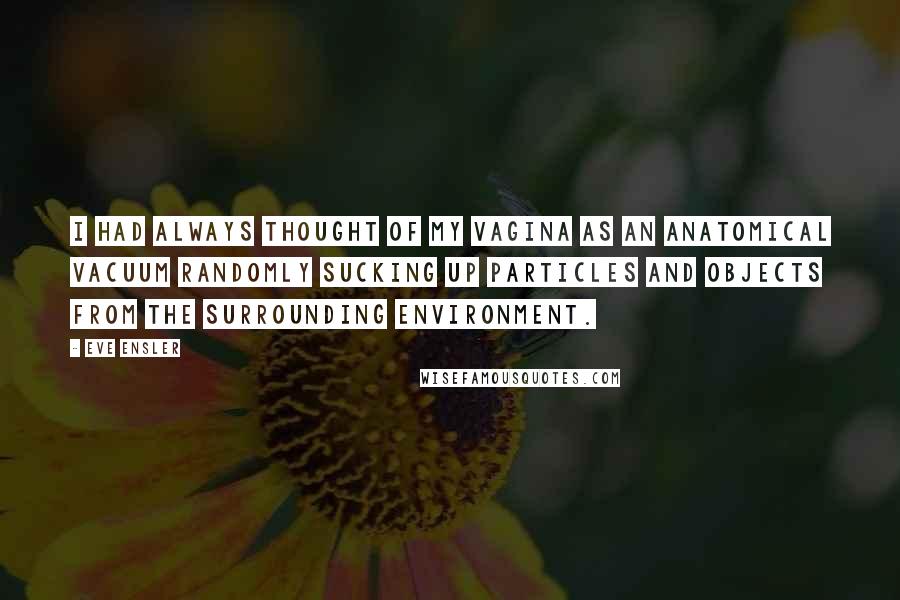 Eve Ensler Quotes: I had always thought of my vagina as an anatomical vacuum randomly sucking up particles and objects from the surrounding environment.