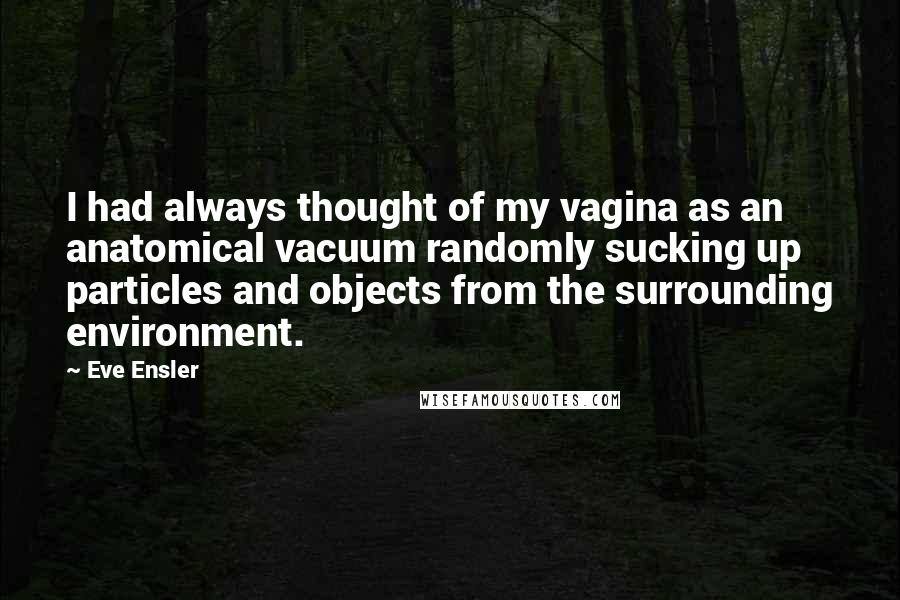Eve Ensler Quotes: I had always thought of my vagina as an anatomical vacuum randomly sucking up particles and objects from the surrounding environment.