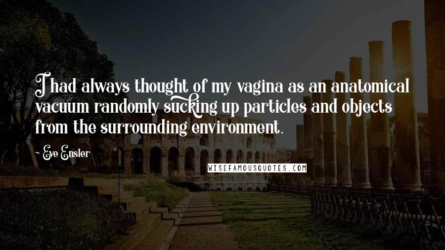 Eve Ensler Quotes: I had always thought of my vagina as an anatomical vacuum randomly sucking up particles and objects from the surrounding environment.