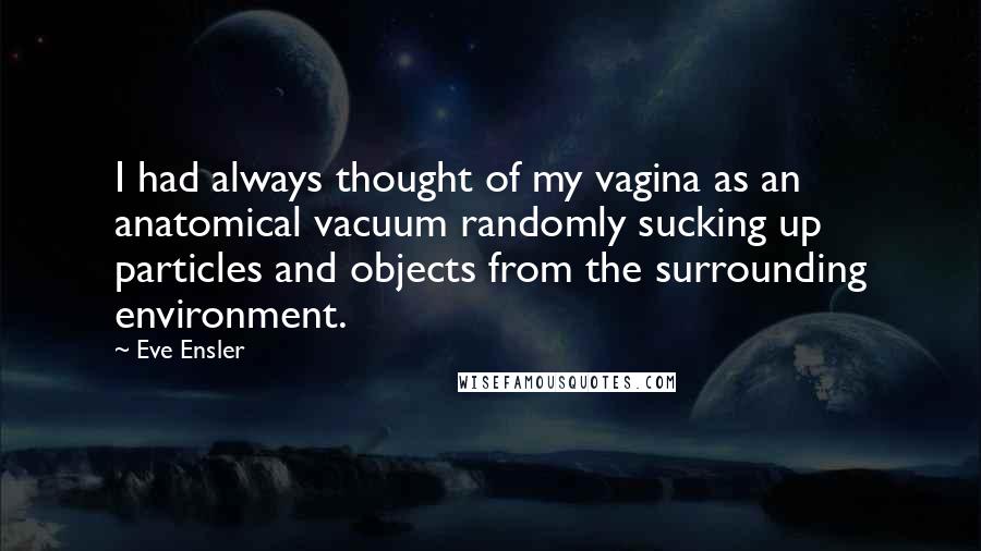 Eve Ensler Quotes: I had always thought of my vagina as an anatomical vacuum randomly sucking up particles and objects from the surrounding environment.