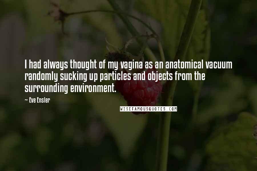 Eve Ensler Quotes: I had always thought of my vagina as an anatomical vacuum randomly sucking up particles and objects from the surrounding environment.