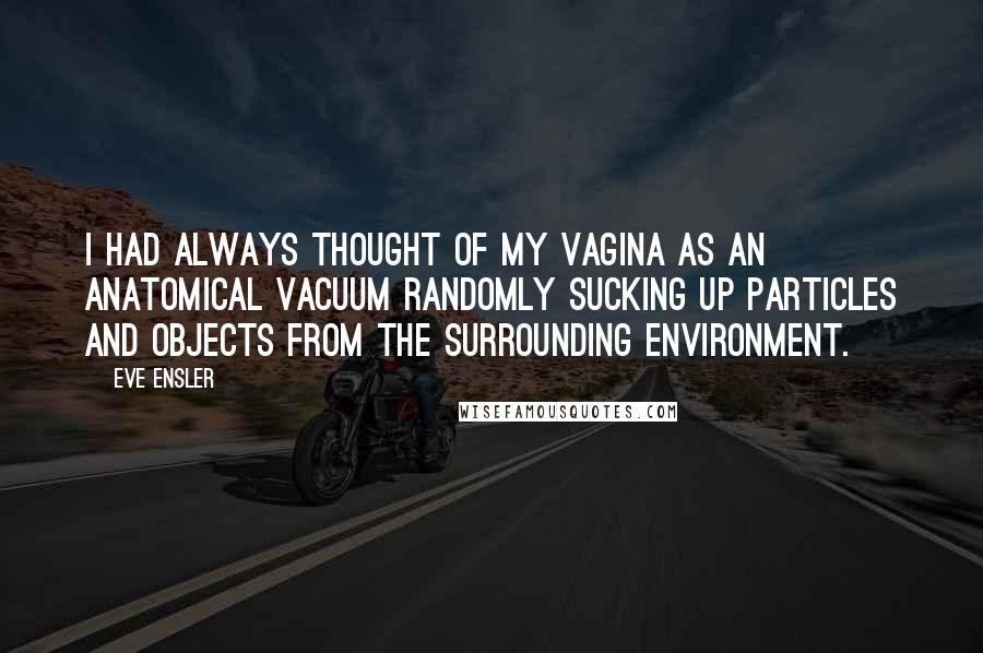 Eve Ensler Quotes: I had always thought of my vagina as an anatomical vacuum randomly sucking up particles and objects from the surrounding environment.