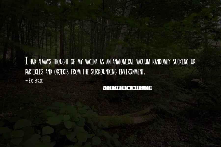 Eve Ensler Quotes: I had always thought of my vagina as an anatomical vacuum randomly sucking up particles and objects from the surrounding environment.