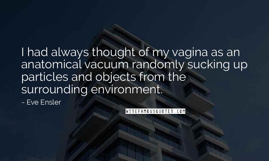 Eve Ensler Quotes: I had always thought of my vagina as an anatomical vacuum randomly sucking up particles and objects from the surrounding environment.