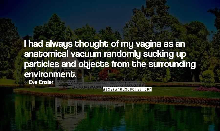 Eve Ensler Quotes: I had always thought of my vagina as an anatomical vacuum randomly sucking up particles and objects from the surrounding environment.