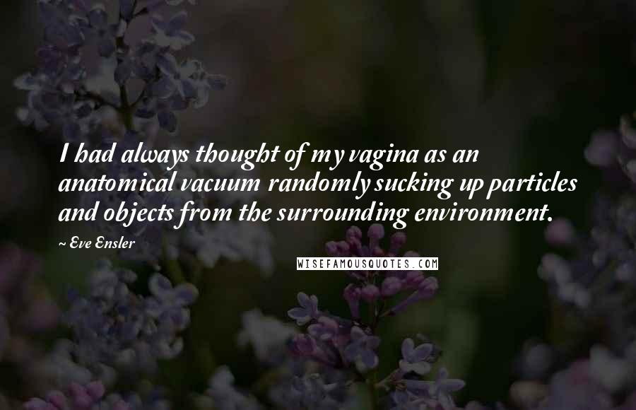 Eve Ensler Quotes: I had always thought of my vagina as an anatomical vacuum randomly sucking up particles and objects from the surrounding environment.