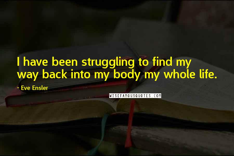 Eve Ensler Quotes: I have been struggling to find my way back into my body my whole life.