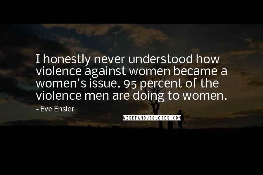 Eve Ensler Quotes: I honestly never understood how violence against women became a women's issue. 95 percent of the violence men are doing to women.