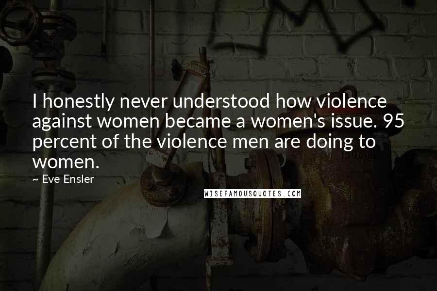 Eve Ensler Quotes: I honestly never understood how violence against women became a women's issue. 95 percent of the violence men are doing to women.