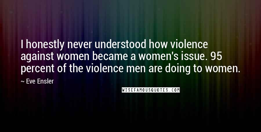 Eve Ensler Quotes: I honestly never understood how violence against women became a women's issue. 95 percent of the violence men are doing to women.
