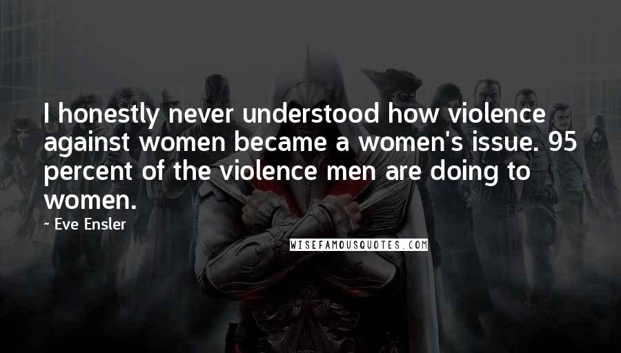 Eve Ensler Quotes: I honestly never understood how violence against women became a women's issue. 95 percent of the violence men are doing to women.