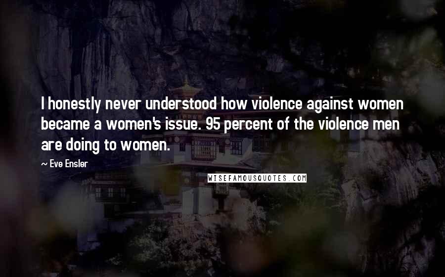 Eve Ensler Quotes: I honestly never understood how violence against women became a women's issue. 95 percent of the violence men are doing to women.