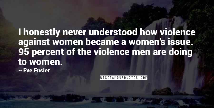 Eve Ensler Quotes: I honestly never understood how violence against women became a women's issue. 95 percent of the violence men are doing to women.