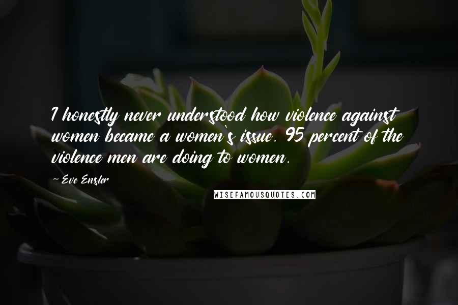 Eve Ensler Quotes: I honestly never understood how violence against women became a women's issue. 95 percent of the violence men are doing to women.