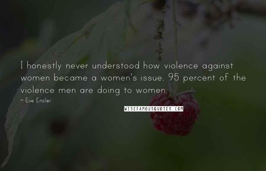 Eve Ensler Quotes: I honestly never understood how violence against women became a women's issue. 95 percent of the violence men are doing to women.